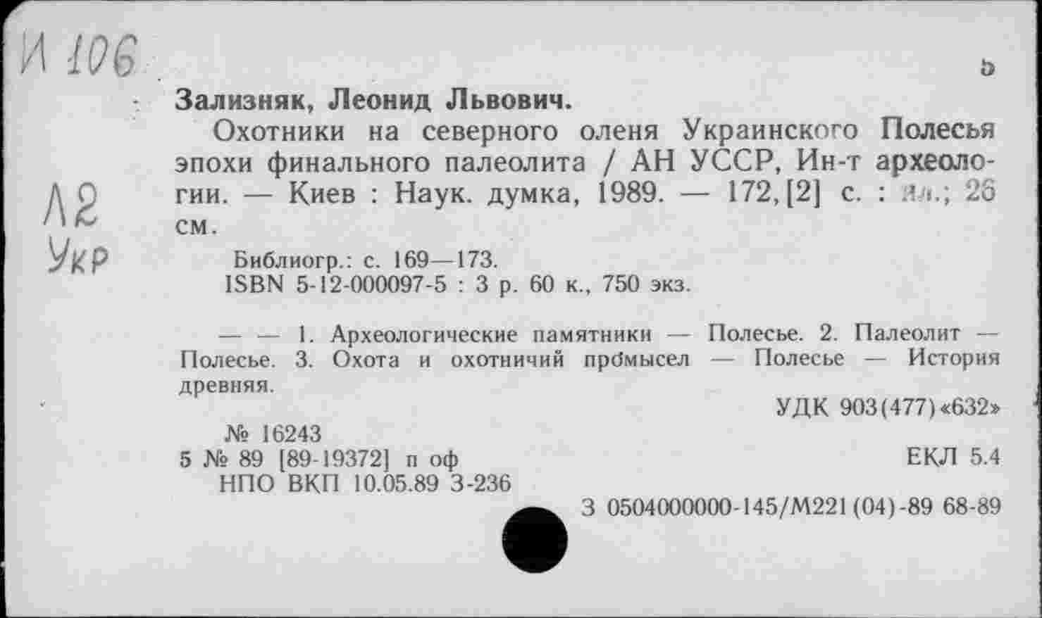 ﻿Я lOG	ö
	Зализняк, Леонид Львович. Охотники на северного оленя Украинского Полесья эпохи финального палеолита / АН УССР, Ин-т археоло-
Л2 УкР	гии. — Киев : Наук, думка, 1989. — 172, [2] с. : ял.; 26 см. Библиогр.: с. 169—173. ISBN 5-12-000097-5 : 3 р. 60 к., 750 экз. — — 1. Археологические памятники — Полесье. 2. Палеолит — Полесье. 3. Охота и охотничий прбмысел — Полесье — История древняя.
	УДК 903 (477) «632» № 16243 5 № 89 [89-19372] п оф	ЕКЛ 5.4 НПО ВКП 10.05.89 3-236 3 0504000000-145/М221 (04)-89 68-89